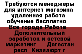 Требуются менеджеры для интернет магазина, удаленная работа, обучение бесплатно, - Все города Работа » Дополнительный заработок и сетевой маркетинг   . Дагестан респ.,Кизилюрт г.